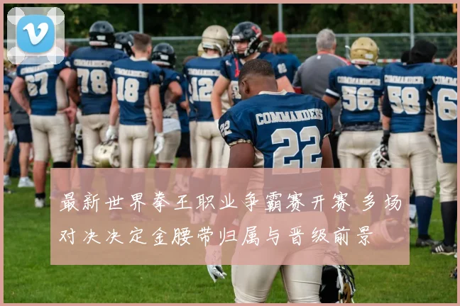 最新世界拳王职业争霸赛开赛 多场对决决定金腰带归属与晋级前景