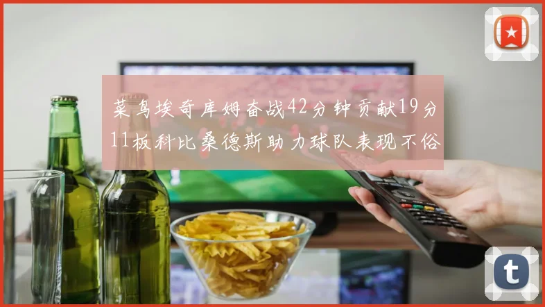 菜鸟埃奇库姆奋战42分钟贡献19分11板科比桑德斯助力球队表现不俗