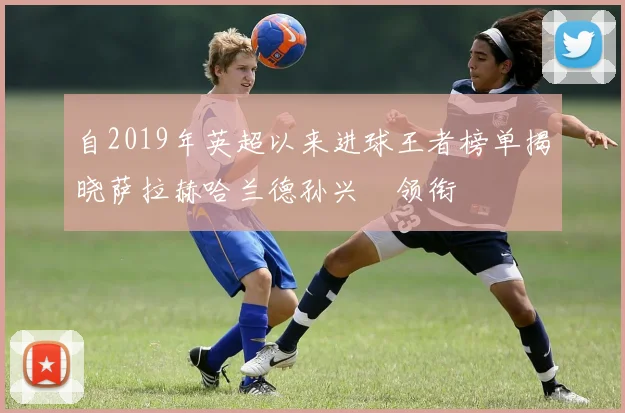 自2019年英超以来进球王者榜单揭晓萨拉赫哈兰德孙兴慜领衔