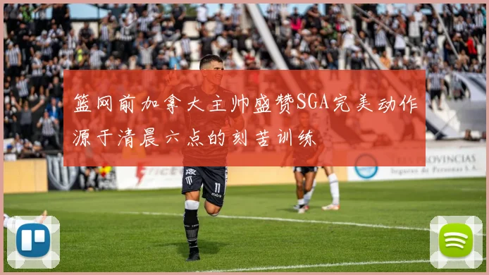 篮网前加拿大主帅盛赞SGA完美动作源于清晨六点的刻苦训练