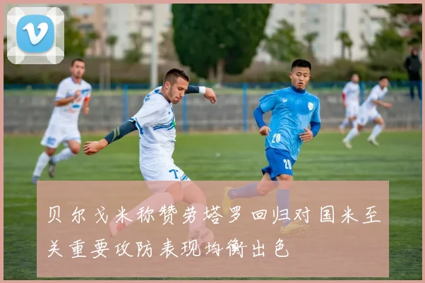 贝尔戈米称赞劳塔罗回归对国米至关重要攻防表现均衡出色