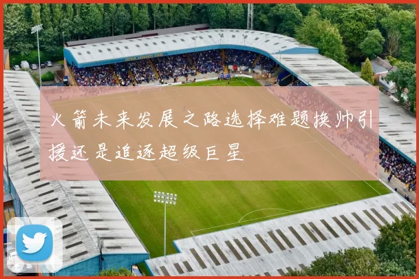 火箭未来发展之路选择难题换帅引援还是追逐超级巨星