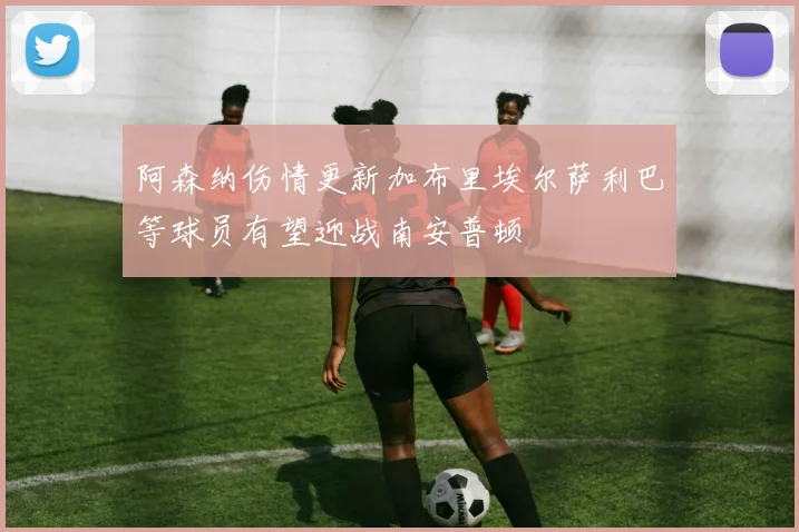 阿森纳伤情更新加布里埃尔萨利巴等球员有望迎战南安普顿