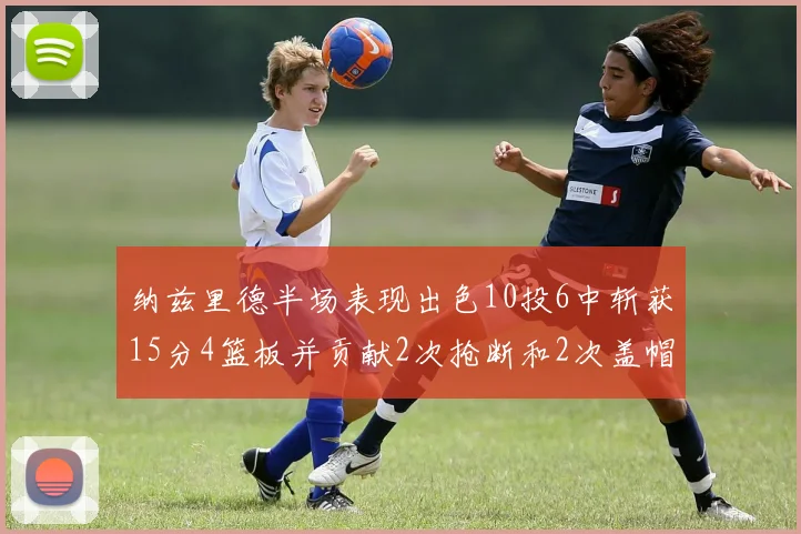 纳兹里德半场表现出色10投6中斩获15分4篮板并贡献2次抢断和2次盖帽