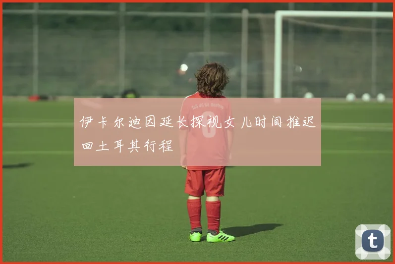 伊卡尔迪因延长探视女儿时间推迟回土耳其行程