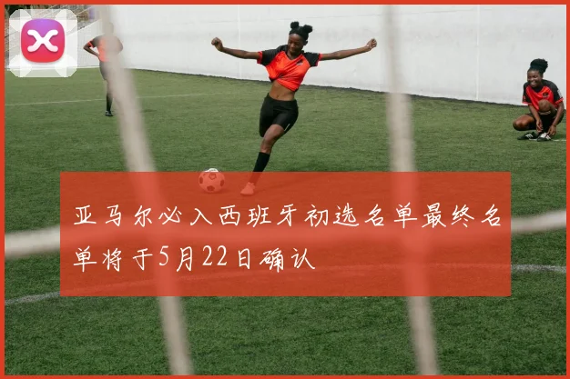 亚马尔必入西班牙初选名单最终名单将于5月22日确认