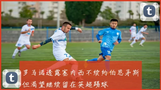 罗马诺透露塞内西不续约伯恩茅斯但渴望继续留在英超踢球
