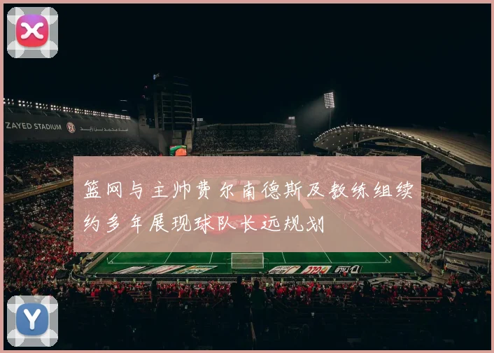 篮网与主帅费尔南德斯及教练组续约多年展现球队长远规划