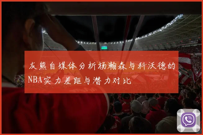 灰熊自媒体分析杨瀚森与科沃德的NBA实力差距与潜力对比